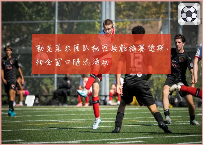 勒克莱尔团队秘密接触梅赛德斯，转会窗口暗流涌动
