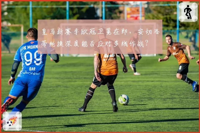 皇马新赛季欧冠卫冕在即，安切洛蒂轮换深度能否应对多线作战？
