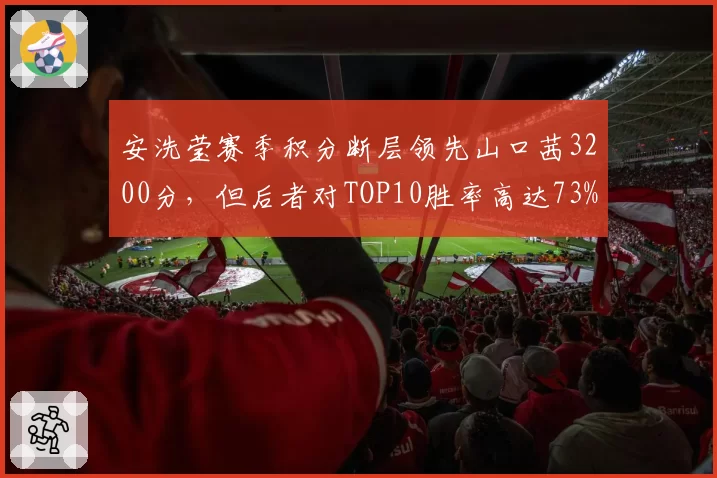 安洗莹赛季积分断层领先山口茜3200分，但后者对TOP10胜率高达73%显韧性