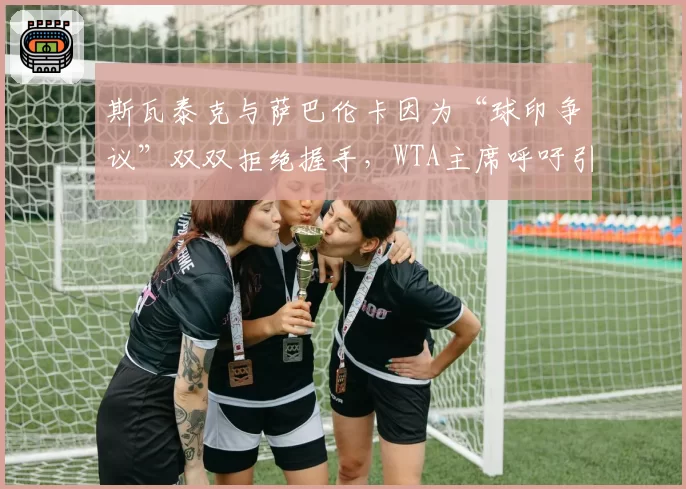 斯瓦泰克与萨巴伦卡因为“球印争议”双双拒绝握手，WTA主席呼吁引入即时回放双屏
