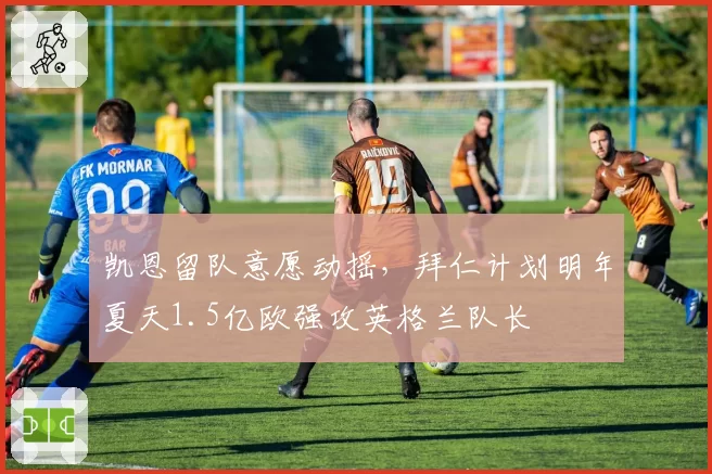 凯恩留队意愿动摇，拜仁计划明年夏天1.5亿欧强攻英格兰队长