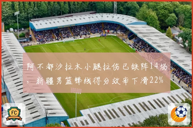 阿不都沙拉木小腿拉伤已缺阵14场，新疆男篮锋线得分效率下滑22%