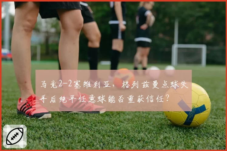马竞2-2塞维利亚,格列兹曼点球失手后绝平任意球能否重获信任?