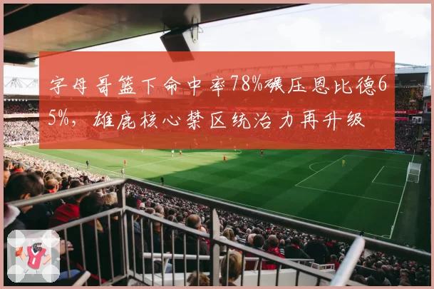 字母哥篮下命中率78%碾压恩比德65%，雄鹿核心禁区统治力再升级