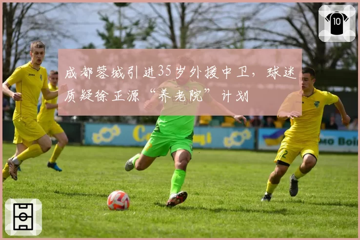 成都蓉城引进35岁外援中卫，球迷质疑徐正源“养老院”计划