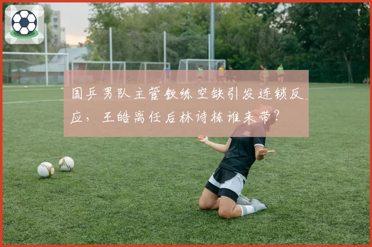 国乒男队主管教练空缺引发连锁反应，王皓离任后林诗栋谁来带？