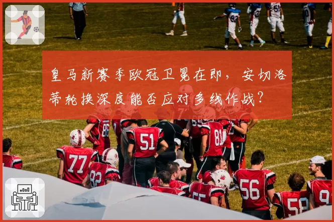 皇马新赛季欧冠卫冕在即，安切洛蒂轮换深度能否应对多线作战？