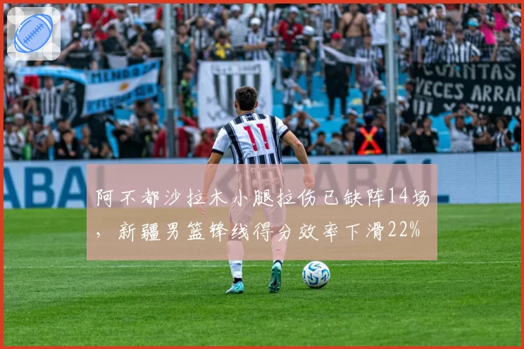 阿不都沙拉木小腿拉伤已缺阵14场,新疆男篮锋线得分效率下滑22%