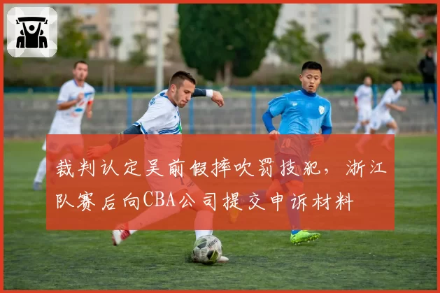 裁判认定吴前假摔吹罚技犯，浙江队赛后向CBA公司提交申诉材料