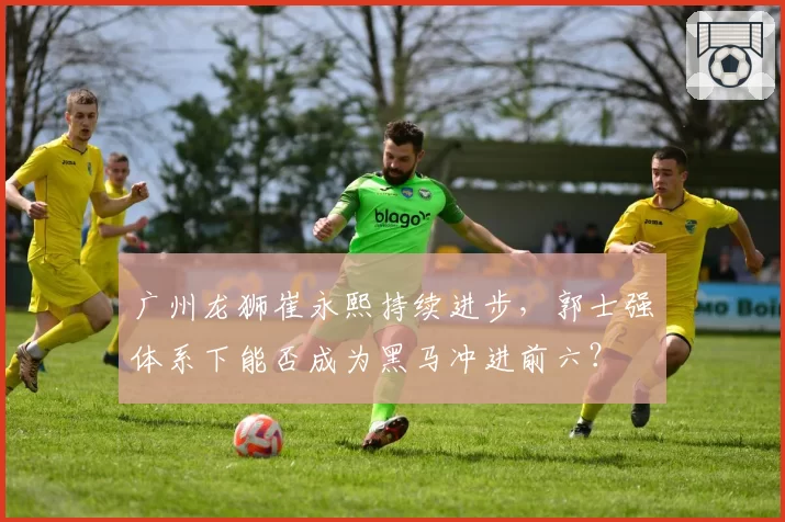 广州龙狮崔永熙持续进步，郭士强体系下能否成为黑马冲进前六？