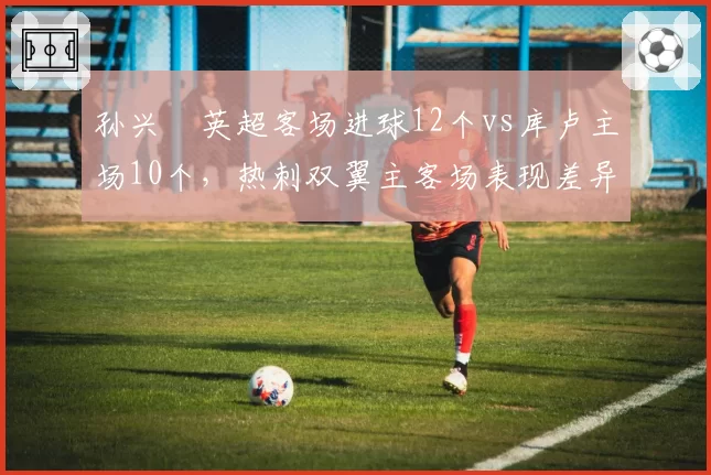 孙兴慜英超客场进球12个vs库卢主场10个，热刺双翼主客场表现差异