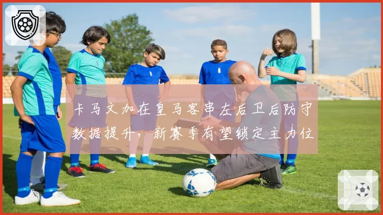 卡马文加在皇马客串左后卫后防守数据提升，新赛季有望锁定主力位置