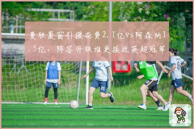 曼联夏窗引援花费2.1亿vs阿森纳1.5亿，阵容升级谁更接近英超冠军？
