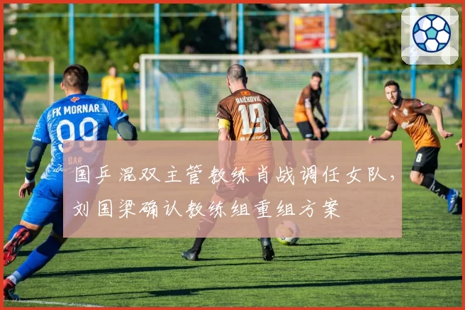 国乒混双主管教练肖战调任女队，刘国梁确认教练组重组方案