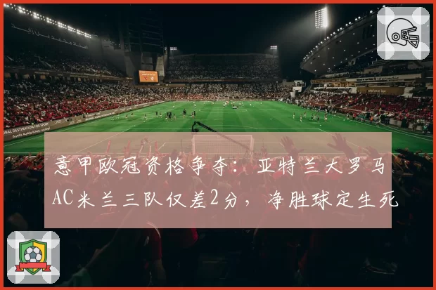 意甲欧冠资格争夺：亚特兰大罗马AC米兰三队仅差2分，净胜球定生死