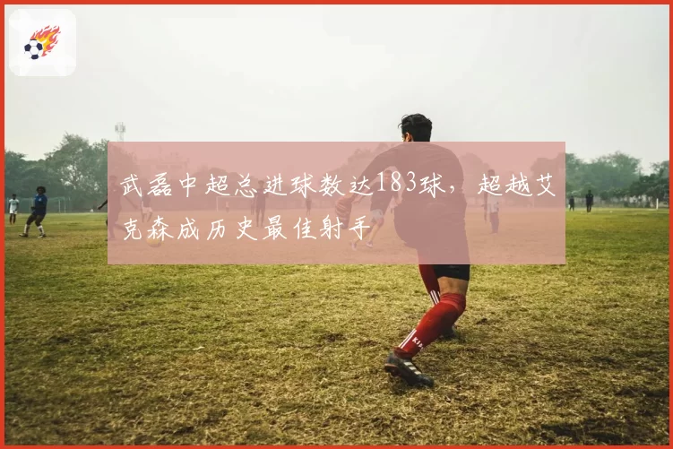 武磊中超总进球数达183球，超越艾克森成历史最佳射手