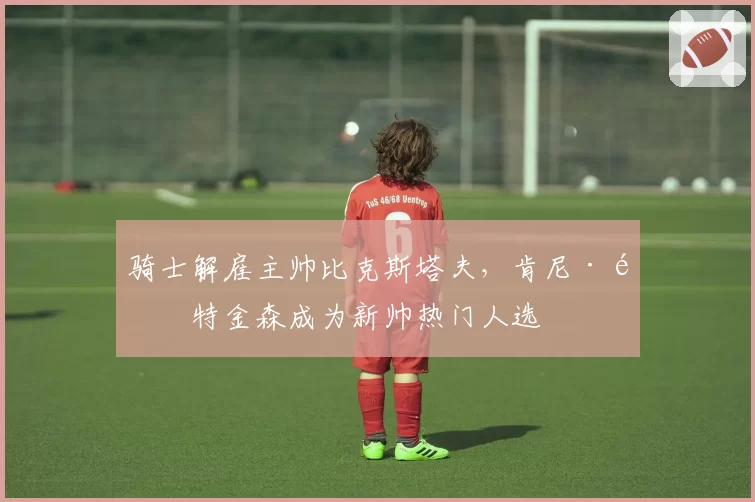 骑士解雇主帅比克斯塔夫，肯尼·阿特金森成为新帅热门人选