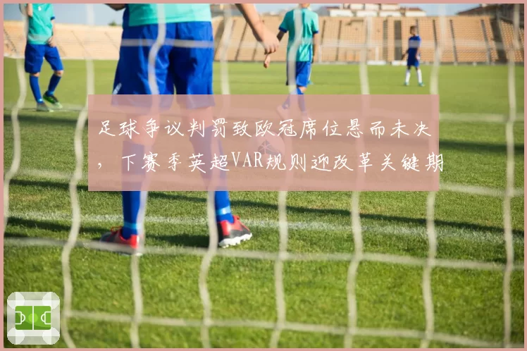 足球争议判罚致欧冠席位悬而未决，下赛季英超VAR规则迎改革关键期