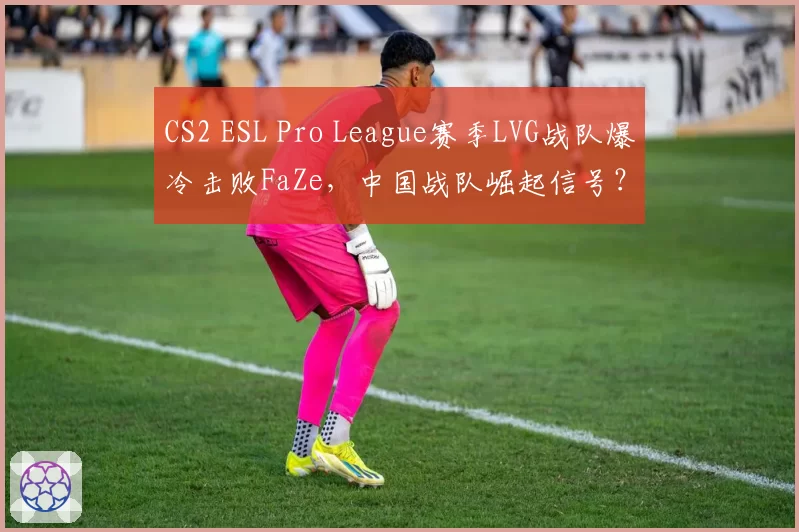 CS2 ESL Pro League赛季LVG战队爆冷击败FaZe,中国战队崛起信号?