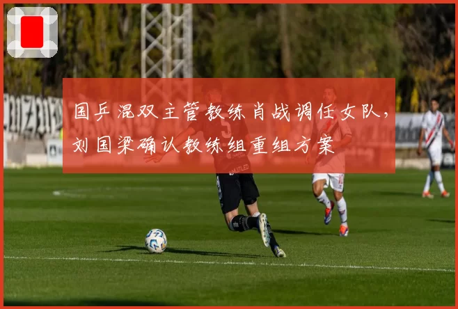 国乒混双主管教练肖战调任女队，刘国梁确认教练组重组方案