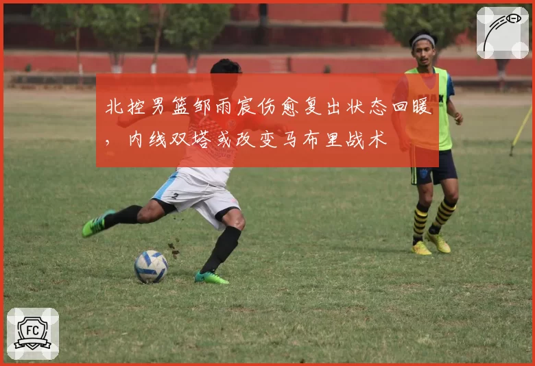 北控男篮邹雨宸伤愈复出状态回暖，内线双塔或改变马布里战术