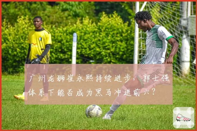 广州龙狮崔永熙持续进步，郭士强体系下能否成为黑马冲进前六？