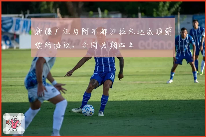 新疆广汇与阿不都沙拉木达成顶薪续约协议，合同为期四年