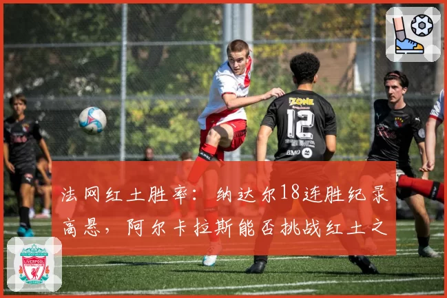 法网红土胜率：纳达尔18连胜纪录高悬，阿尔卡拉斯能否挑战红土之王？