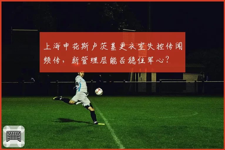 上海申花斯卢茨基更衣室失控传闻频传，新管理层能否稳住军心？