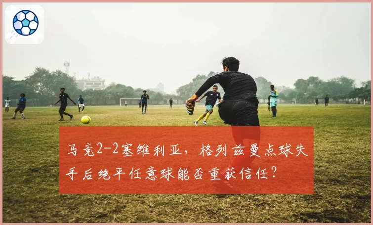 马竞2-2塞维利亚,格列兹曼点球失手后绝平任意球能否重获信任?