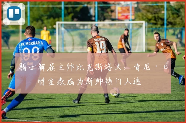 骑士解雇主帅比克斯塔夫，肯尼·阿特金森成为新帅热门人选
