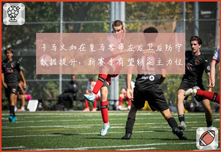 卡马文加在皇马客串左后卫后防守数据提升，新赛季有望锁定主力位置
