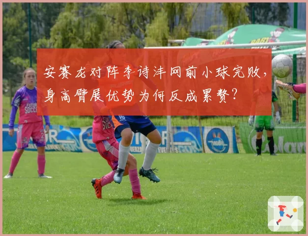 安赛龙对阵李诗沣网前小球完败，身高臂展优势为何反成累赘？
