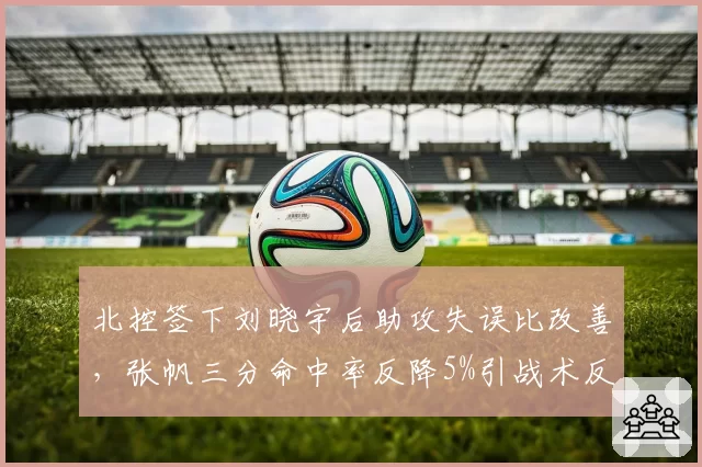 北控签下刘晓宇后助攻失误比改善，张帆三分命中率反降5%引战术反思