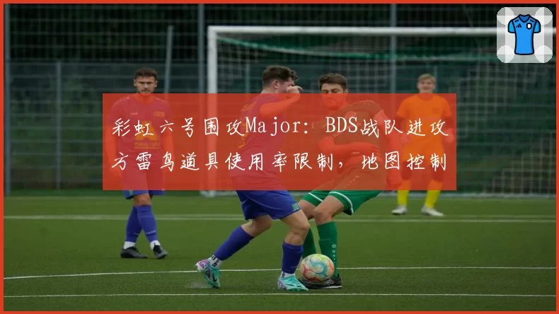 彩虹六号围攻Major:BDS战队进攻方雷鸟道具使用率限制,地图控制策略失效