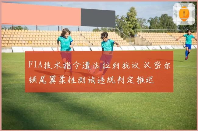 FIA技术指令遭法拉利抗议 汉密尔顿尾翼柔性测试违规判定推迟