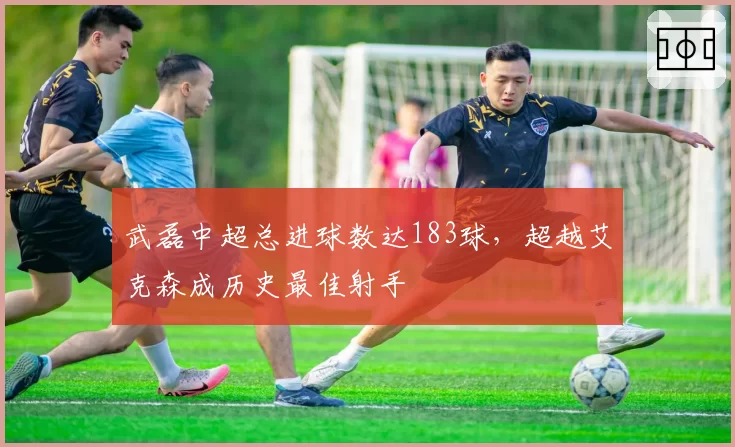武磊中超总进球数达183球，超越艾克森成历史最佳射手