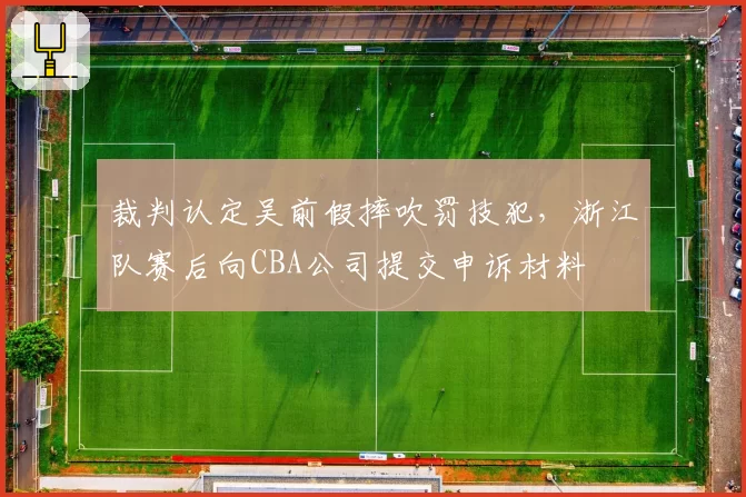 裁判认定吴前假摔吹罚技犯，浙江队赛后向CBA公司提交申诉材料