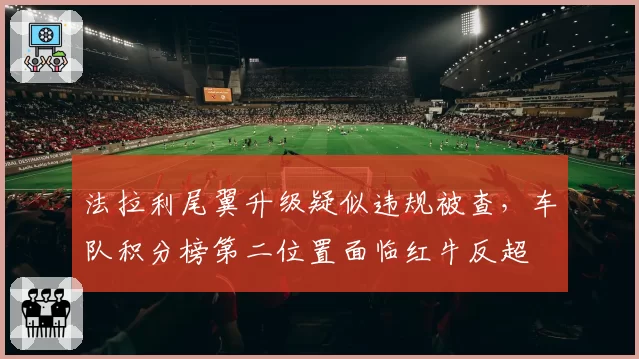 法拉利尾翼升级疑似违规被查，车队积分榜第二位置面临红牛反超