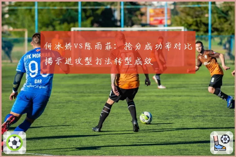 何冰娇vs陈雨菲:抢分成功率对比揭示进攻型打法转型成效