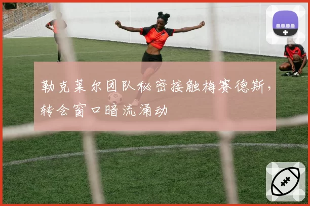 勒克莱尔团队秘密接触梅赛德斯，转会窗口暗流涌动