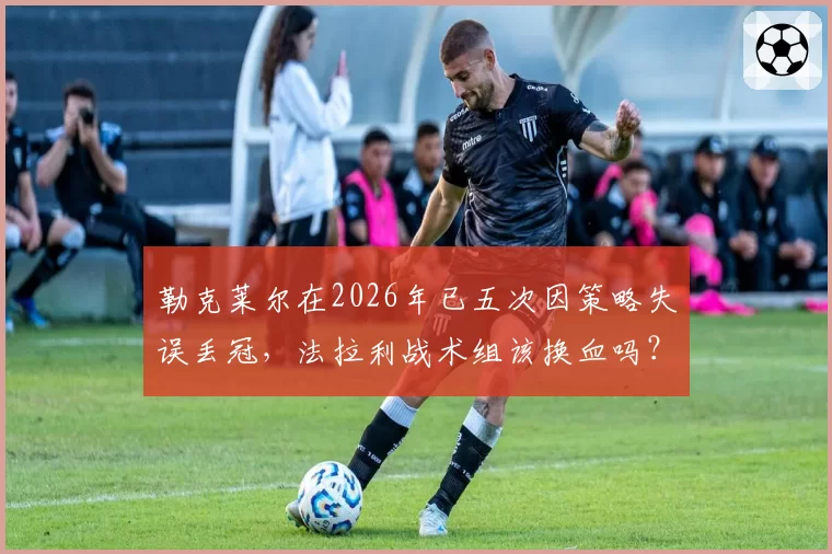 勒克莱尔在2026年已五次因策略失误丢冠，法拉利战术组该换血吗？