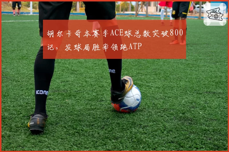 胡尔卡奇本赛季ACE球总数突破800记,发球局胜率领跑ATP