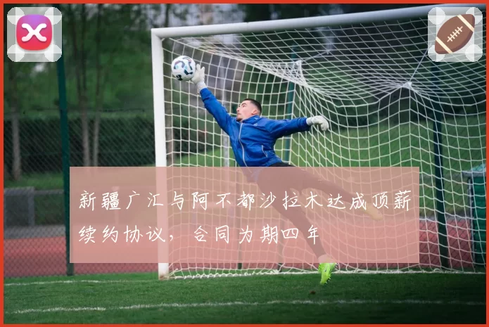 新疆广汇与阿不都沙拉木达成顶薪续约协议，合同为期四年